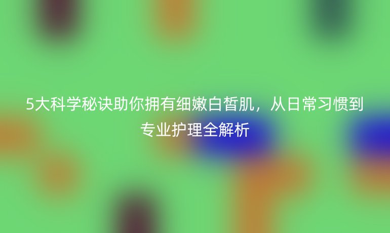 5大科學(xué)秘訣助你擁有細(xì)嫩白皙肌，從日常習(xí)慣到專業(yè)護(hù)理全解析