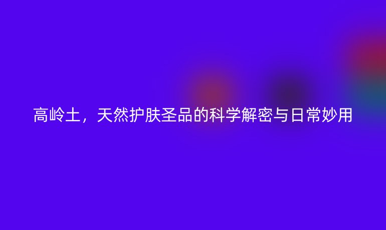 高嶺土，天然護(hù)膚圣品的科學(xué)解密與日常妙用