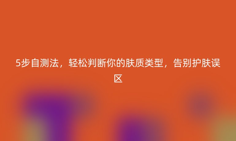 5步自測法，輕松判斷你的膚質(zhì)類型，告別護(hù)膚誤區(qū)
