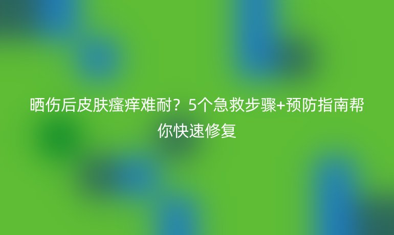 曬傷后皮膚瘙癢難耐？5個(gè)急救步驟+預(yù)防指南幫你快速修復(fù)