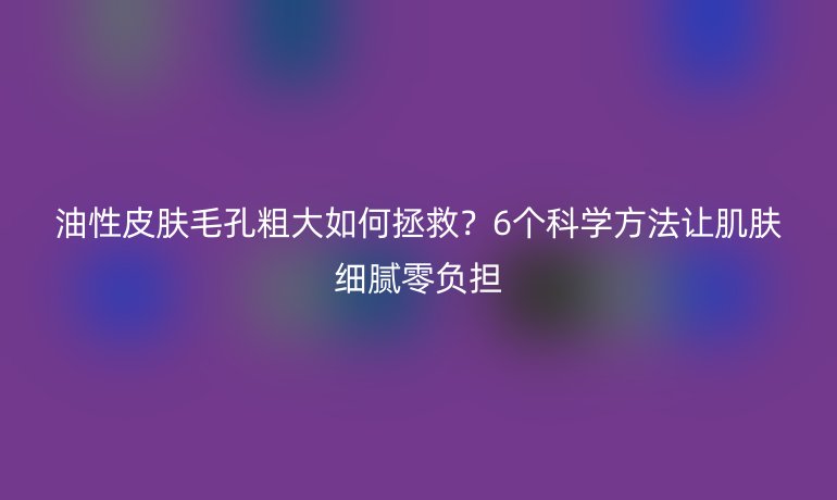 油性皮膚毛孔粗大如何拯救？6個(gè)科學(xué)方法讓肌膚細(xì)膩零負(fù)擔(dān)