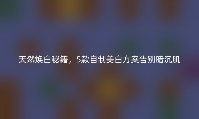 天然煥白秘籍，5款自制美白方案告別暗沉肌