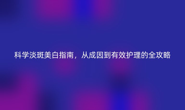 科學(xué)淡斑美白指南，從成因到有效護(hù)理的全攻略