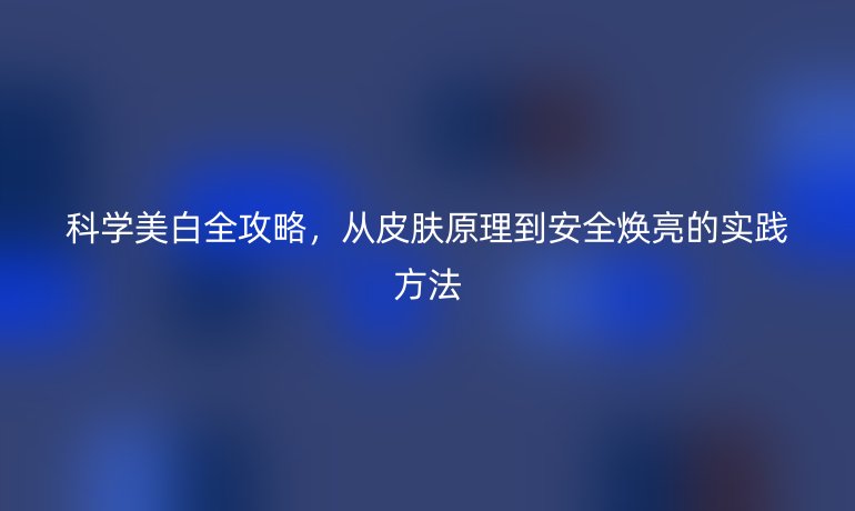 科學(xué)美白全攻略，從皮膚原理到安全煥亮的實(shí)踐方法