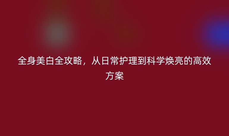 全身美白全攻略，從日常護(hù)理到科學(xué)煥亮的高效方案