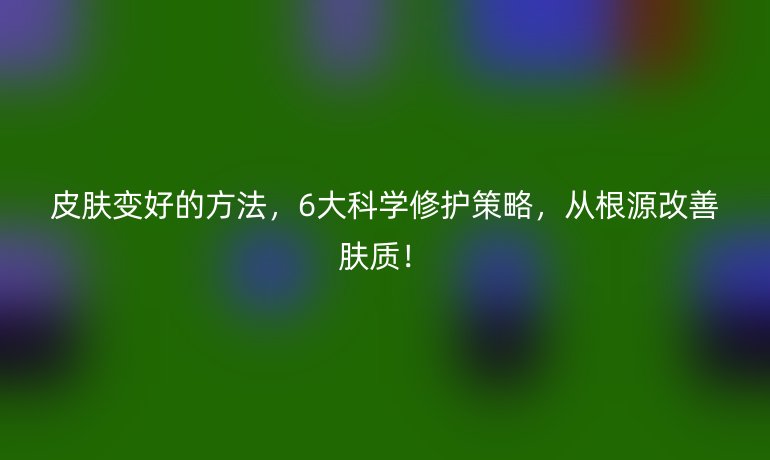 皮膚變好的方法，6大科學(xué)修護(hù)策略，從根源改善膚質(zhì)！