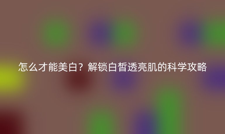 怎么才能美白?解鎖白皙透亮肌的科學(xué)攻略