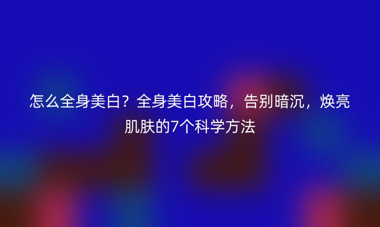 怎么全身美白?全身美白攻略,告別暗沉,煥亮肌膚的7個科學(xué)方法