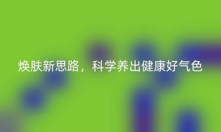 煥膚新思路，科學(xué)養(yǎng)出健康好氣色