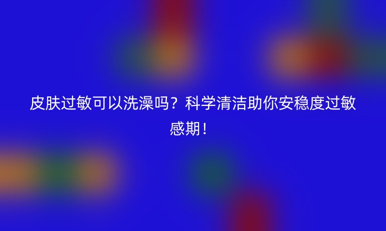 皮膚過(guò)敏可以洗澡嗎？科學(xué)清潔助你安穩(wěn)度過(guò)敏感期！