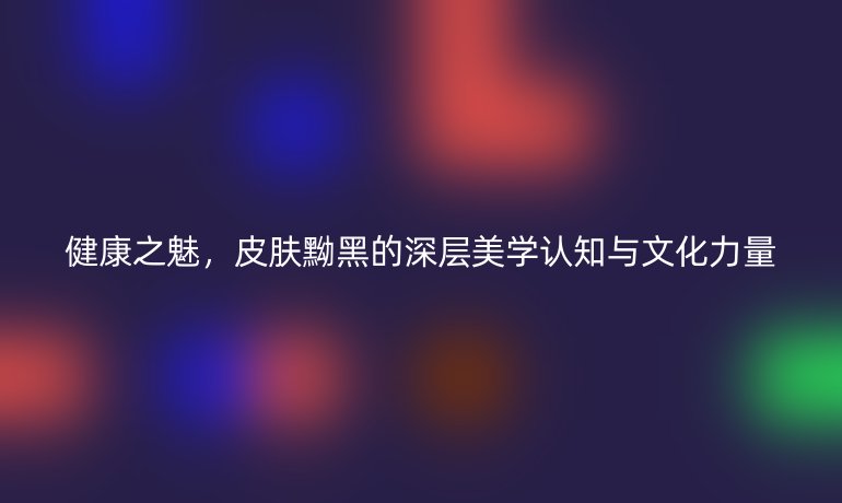 健康之魅，皮膚黝黑的深層美學(xué)認(rèn)知與文化力量