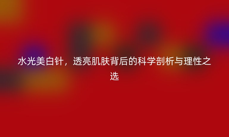 水光美白針，透亮肌膚背后的科學(xué)剖析與理性之選