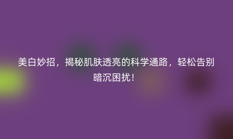 美白妙招，揭秘肌膚透亮的科學(xué)通路，輕松告別暗沉困擾！