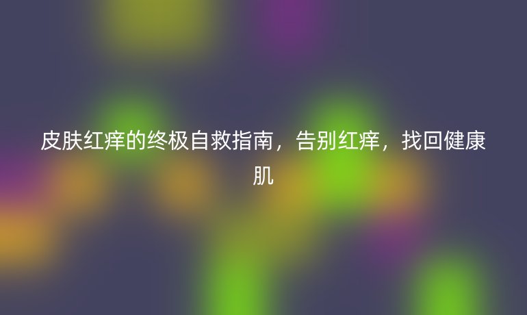 皮膚紅癢的終極自救指南，告別紅癢，找回健康肌