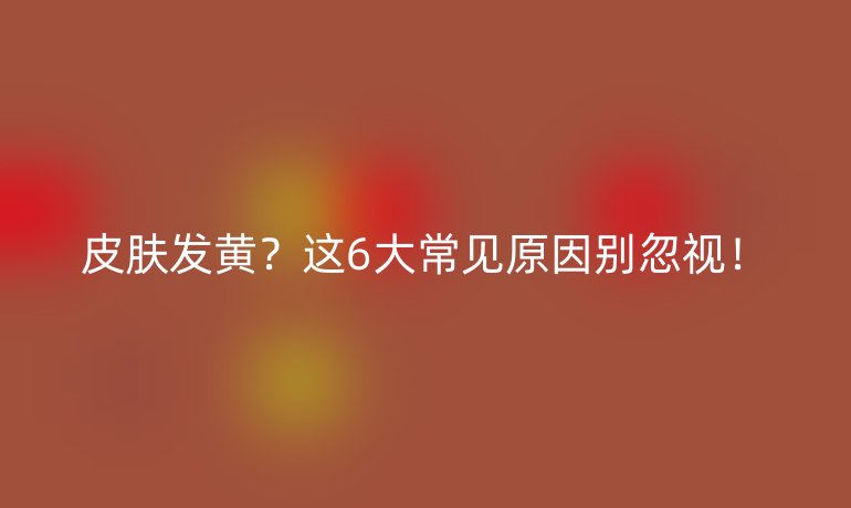 皮膚發(fā)黃?這6大常見原因別忽視!