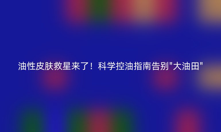 油性皮膚救星來(lái)了!科學(xué)控油指南告別