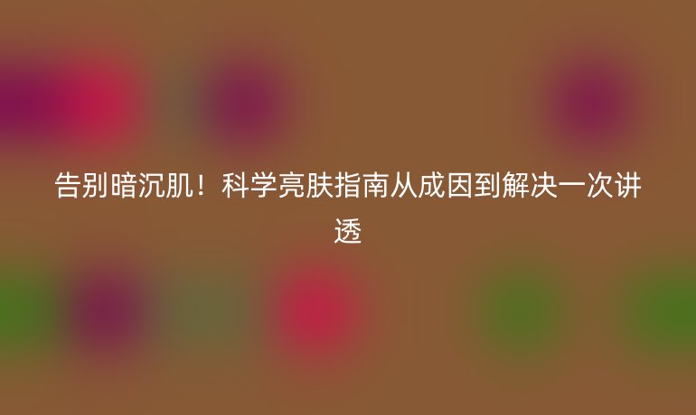 告別暗沉肌！科學(xué)亮膚指南從成因到解決一次講透