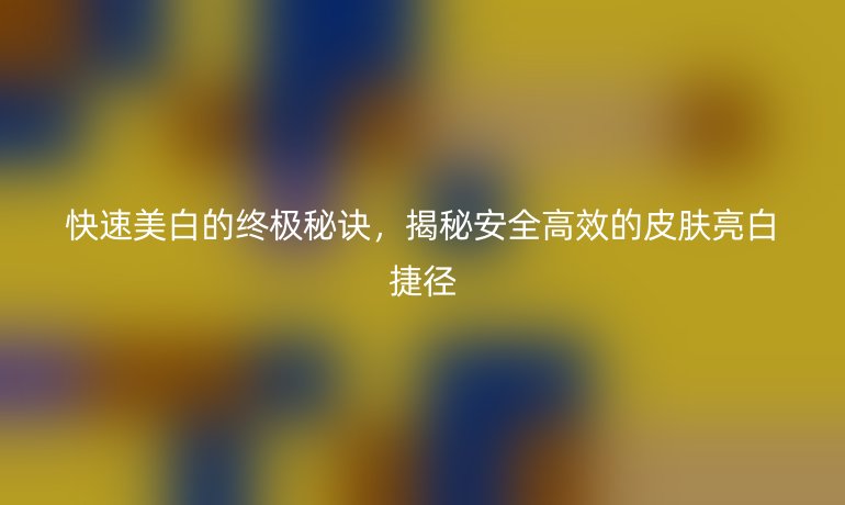 快速美白的終極秘訣，揭秘安全高效的皮膚亮白捷徑