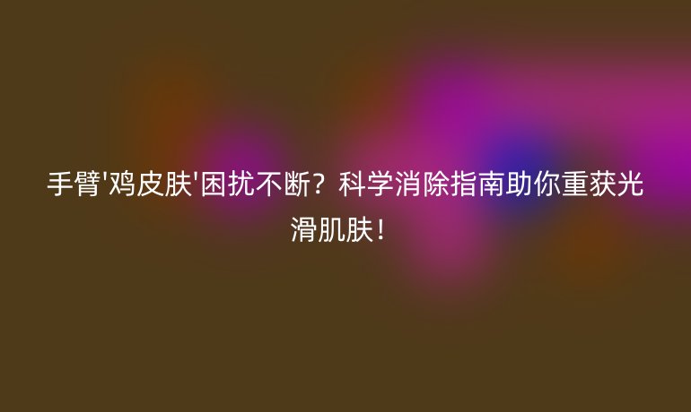手臂'雞皮膚'困擾不斷？科學(xué)消除指南助你重獲光滑肌膚！