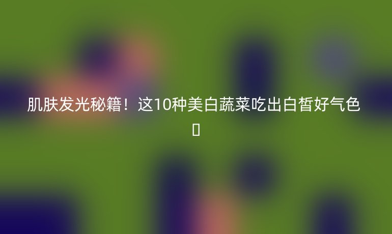 肌膚發(fā)光秘籍!這10種美白蔬菜吃出白皙好氣色 ??