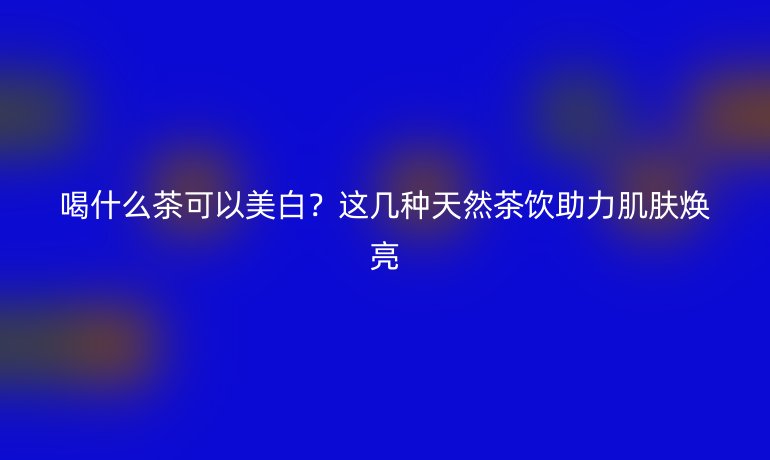 喝什么茶可以美白？這幾種天然茶飲助力肌膚煥亮