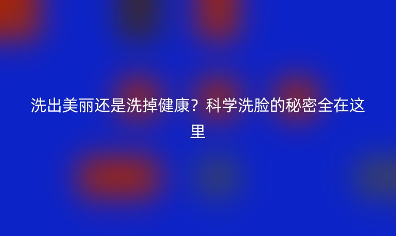 洗出美麗還是洗掉健康？科學(xué)洗臉的秘密全在這里