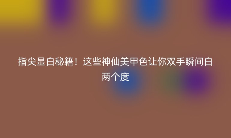 指尖顯白秘籍!這些神仙美甲色讓你雙手瞬間白兩個度