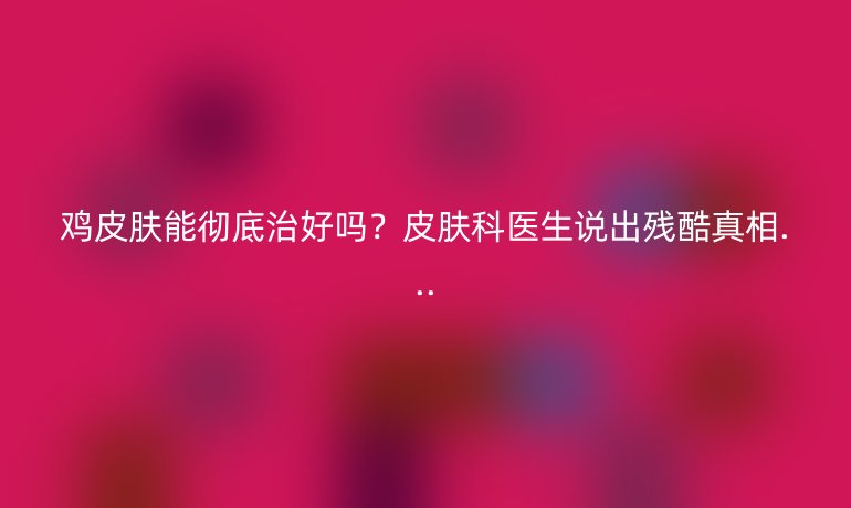 雞皮膚能徹底治好嗎？皮膚科醫(yī)生說出殘酷真相...
