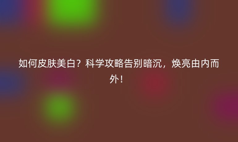 如何皮膚美白?科學(xué)攻略告別暗沉,煥亮由內(nèi)而外!