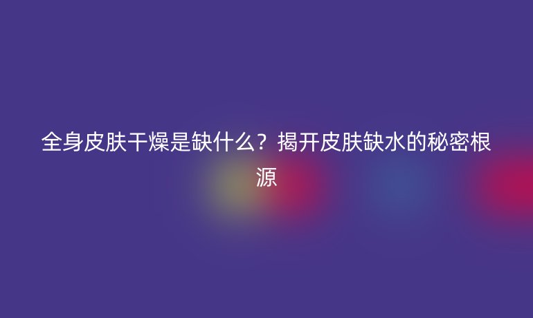 全身皮膚干燥是缺什么？揭開皮膚缺水的秘密根源