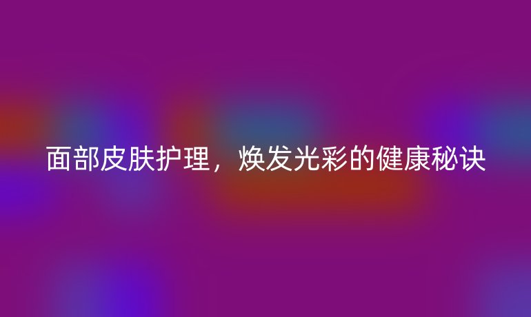 面部皮膚護理,煥發(fā)光彩的健康秘訣