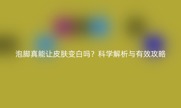 泡腳真能讓皮膚變白嗎？科學(xué)解析與有效攻略