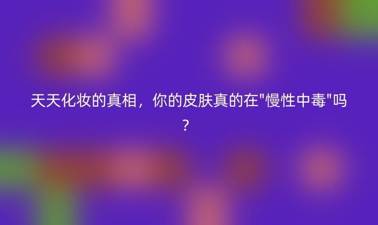 天天化妝的真相，你的皮膚真的在