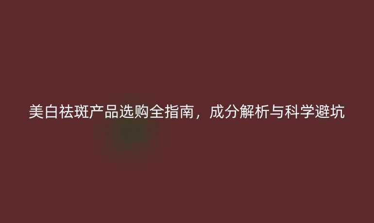 美白祛斑產(chǎn)品選購全指南,成分解析與科學(xué)避坑