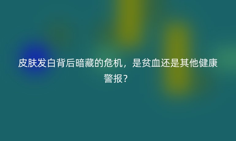 皮膚發(fā)白背后暗藏的危機(jī)，是貧血還是其他健康警報(bào)？