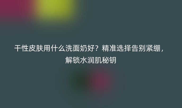 干性皮膚用什么洗面奶好?精準(zhǔn)選擇告別緊繃,解鎖水潤(rùn)肌秘鑰