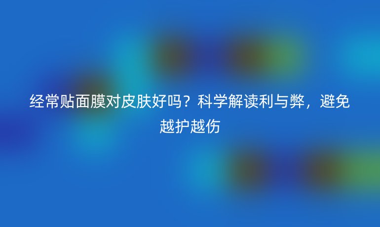 經(jīng)常貼面膜對(duì)皮膚好嗎？科學(xué)解讀利與弊，避免越護(hù)越傷