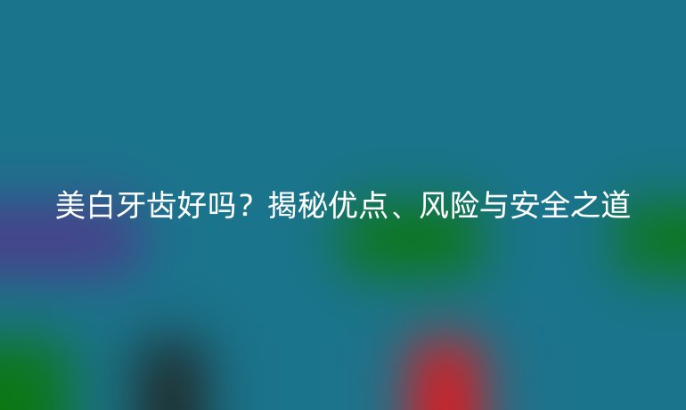 美白牙齒好嗎？揭秘優(yōu)點、風(fēng)險與安全之道