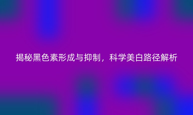 揭秘黑色素形成與抑制，科學(xué)美白路徑解析