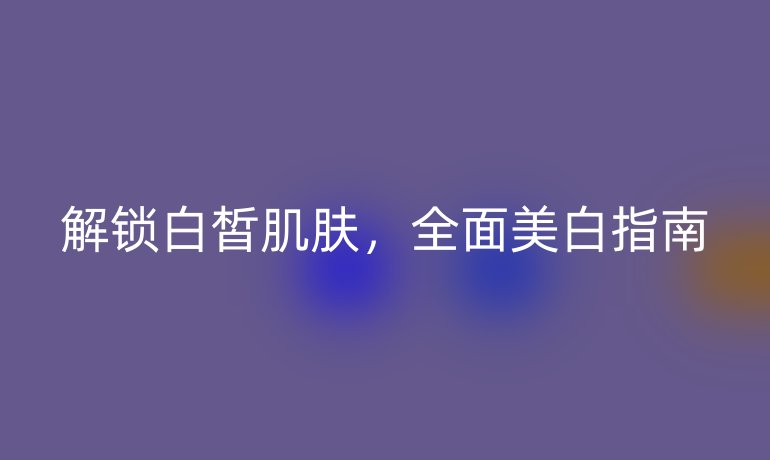 解鎖白皙肌膚，全面美白指南