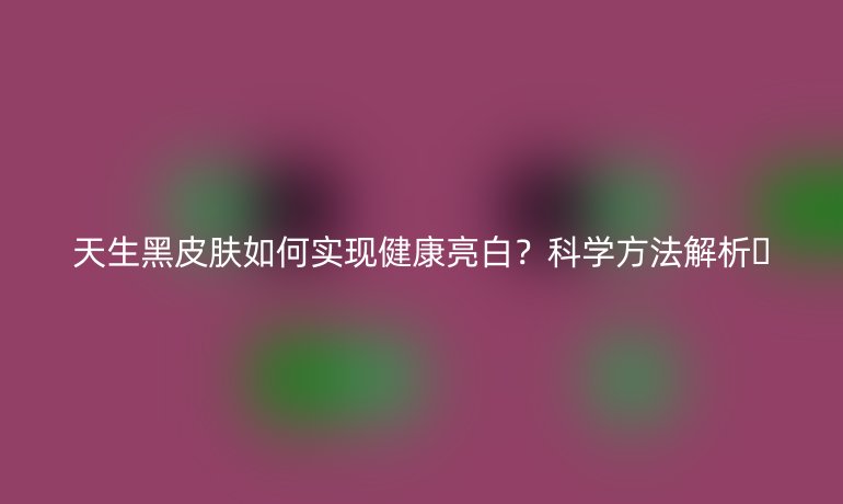 天生黑皮膚如何實現(xiàn)健康亮白？科學(xué)方法解析??