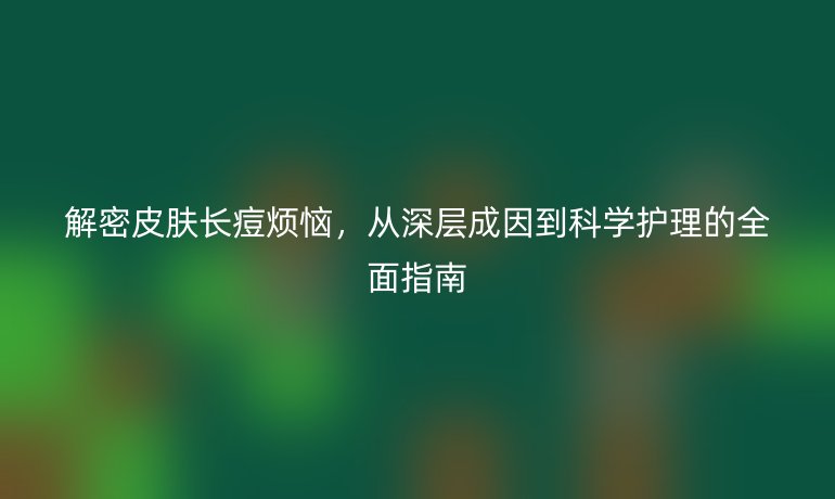 解密皮膚長痘煩惱，從深層成因到科學(xué)護(hù)理的全面指南