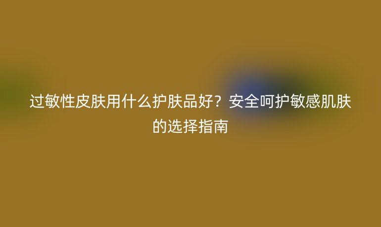 過(guò)敏性皮膚用什么護(hù)膚品好？安全呵護(hù)敏感肌膚的選擇指南
