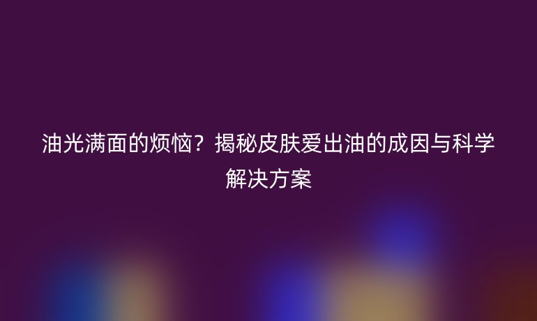 油光滿面的煩惱？揭秘皮膚愛出油的成因與科學(xué)解決方案