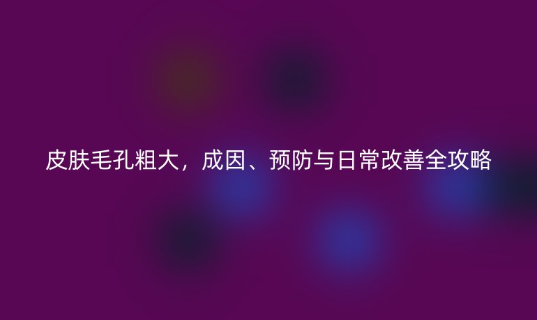 皮膚毛孔粗大，成因、預(yù)防與日常改善全攻略