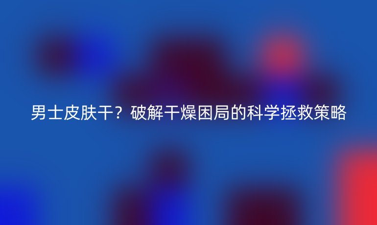 男士皮膚干?破解干燥困局的科學拯救策略