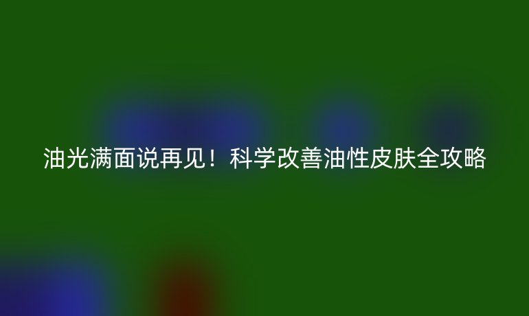 油光滿面說(shuō)再見(jiàn)！科學(xué)改善油性皮膚全攻略