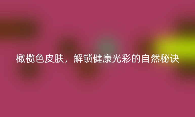 橄欖色皮膚，解鎖健康光彩的自然秘訣