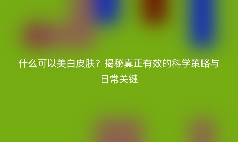 什么可以美白皮膚？揭秘真正有效的科學(xué)策略與日常關(guān)鍵