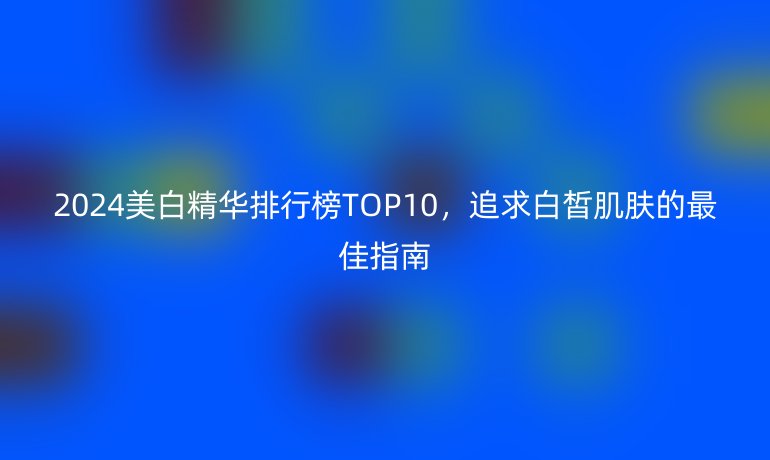2024美白精華排行榜TOP10，追求白皙肌膚的最佳指南
